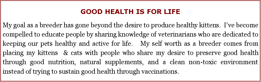 Text Box: GOOD HEALTH IS FOR LIFEMy goal as a breeder has gone beyond the desire to produce healthy kittens.  I�ve become compelled to educate people by sharing knowledge of veterinarians who are dedicated to keeping our pets healthy and active for life.   My self worth as a breeder comes from placing my kittens  & cats with people who share my desire to preserve good health through good nutrition, natural supplements, and a clean non-toxic environment instead of trying to sustain good health through vaccinations.  