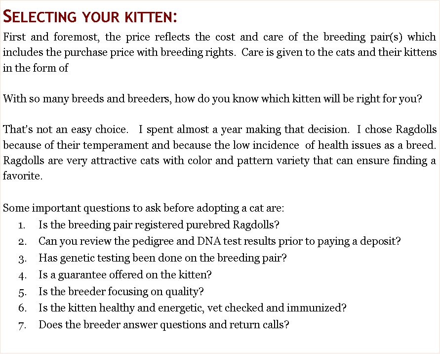 Text Box: Selecting your kitten:  First and foremost, the price reflects the cost and care of the breeding pair(s) which includes the purchase price with breeding rights.  Care is given to the cats and their kittens in the form of With so many breeds and breeders, how do you know which kitten will be right for you?  That�s not an easy choice.   I spent almost a year making that decision.  I chose Ragdolls because of their temperament and because the low incidence  of health issues as a breed.  Ragdolls are very attractive cats with color and pattern variety that can ensure finding a favorite.  Some important questions to ask before adopting a cat are:      1.	Is the breeding pair registered purebred Ragdolls?      2.	Can you review the pedigree and DNA test results prior to paying a deposit?        3.	Has genetic testing been done on the breeding pair?       4.	Is a guarantee offered on the kitten?       5.	Is the breeder focusing on quality?       6.	Is the kitten healthy and energetic, vet checked and immunized?       7.	Does the breeder answer questions and return calls?  