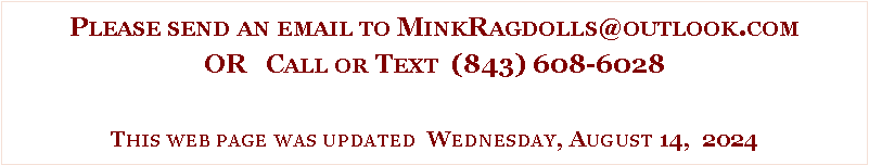 Text Box: Please send an email to MinkRagdolls@outlook.comOR   Call or Text  (843) 608-6028This web page was updated  Wednesday, August 14,  2024