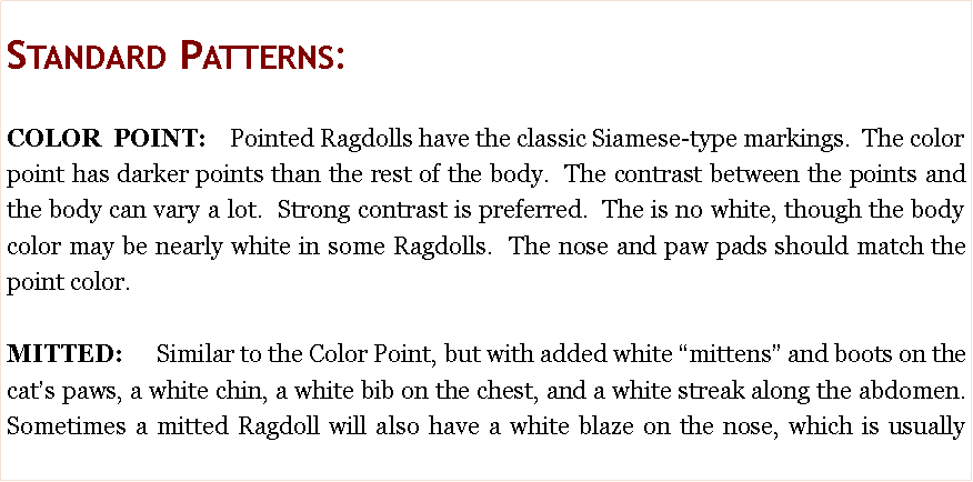 Text Box: Standard Patterns:COLOR POINT:  Pointed Ragdolls have the classic Siamese-type markings.  The color point has darker points than the rest of the body.  The contrast between the points and the body can vary a lot.  Strong contrast is preferred.  The is no white, though the body color may be nearly white in some Ragdolls.  The nose and paw pads should match the point color.  MITTED:   Similar to the Color Point, but with added white �mittens� and boots on the cat�s paws, a white chin, a white bib on the chest, and a white streak along the abdomen.  Sometimes a mitted Ragdoll will also have a white blaze on the nose, which is usually 
